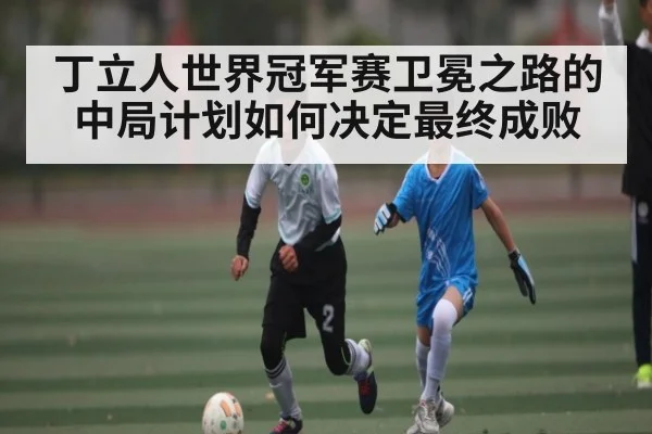 丁立人世界冠军赛卫冕之路的中局计划如何决定最终成败